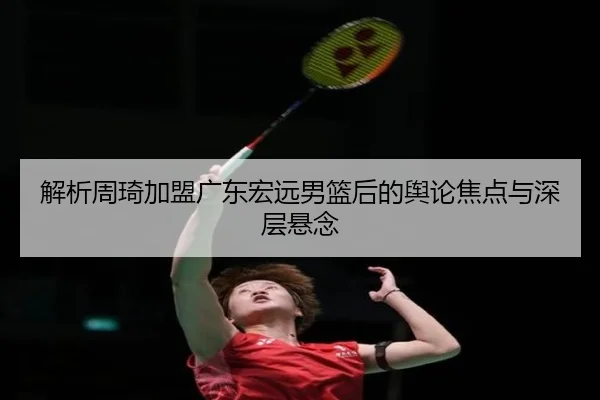 解析周琦加盟广东宏远男篮后的舆论焦点与深层悬念
